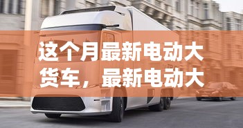 最新電動(dòng)大貨車購(gòu)買與使用指南，從入門到精通——本月最新電動(dòng)大貨車介紹