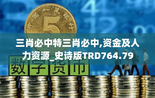 三肖必中特三肖必中,資金及人力資源_史詩(shī)版TRD764.79