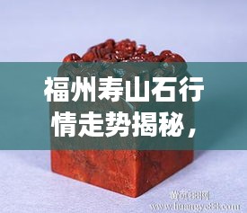 福州壽山石行情走勢揭秘，今年的市場趨勢與收藏價值分析