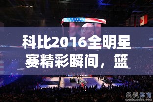 科比2016全明星賽精彩瞬間，籃球傳奇永垂不朽的圖片回顧