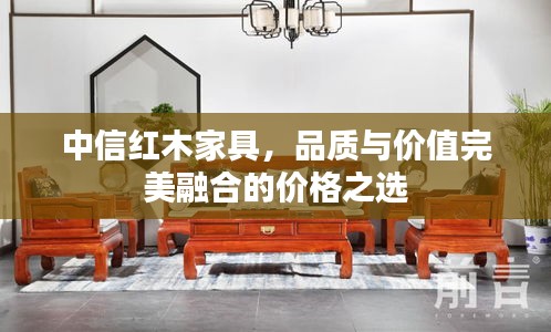 中信紅木家具，品質(zhì)與價(jià)值完美融合的價(jià)格之選