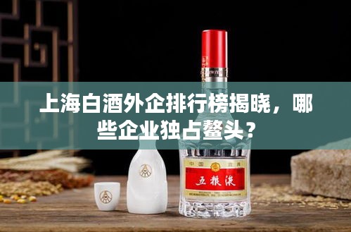 上海白酒外企排行榜揭曉，哪些企業(yè)獨(dú)占鰲頭？